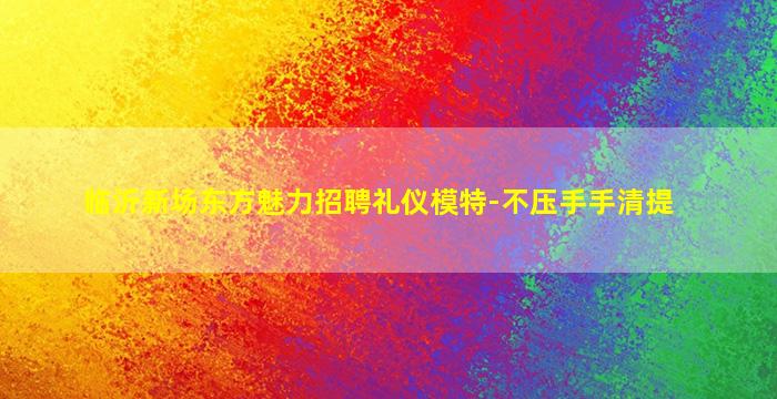 临沂新场东方魅力招聘礼仪模特-不压手手清提